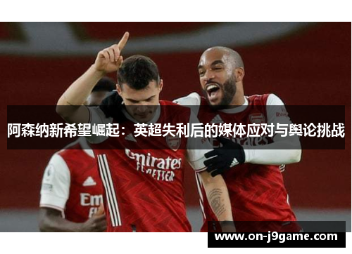 阿森纳新希望崛起：英超失利后的媒体应对与舆论挑战